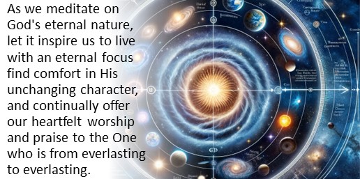 As we meditate on God's eternal nature, let it inspire us to live with an eternal focus find comfort in His unchanging character, and continually offer our heartfelt worship and praise to the One who is from everlasting to everlasting.